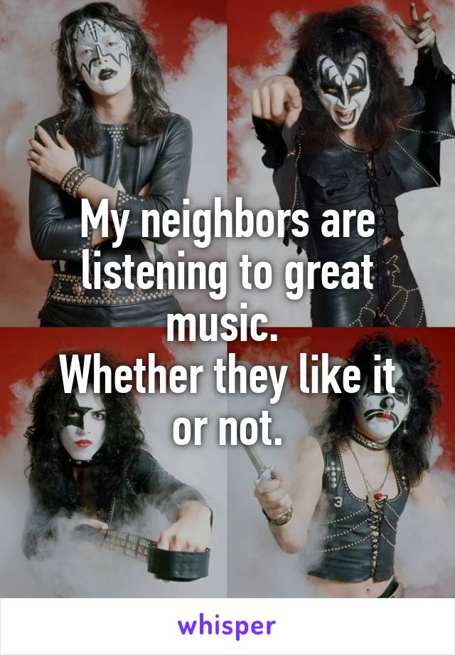 My neighbors are listening to great music. 
Whether they like it or not.