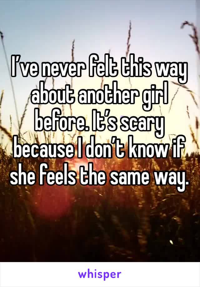 I’ve never felt this way about another girl before. It’s scary because I don’t know if she feels the same way.