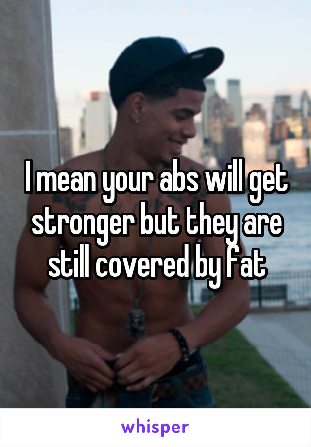 I mean your abs will get stronger but they are still covered by fat