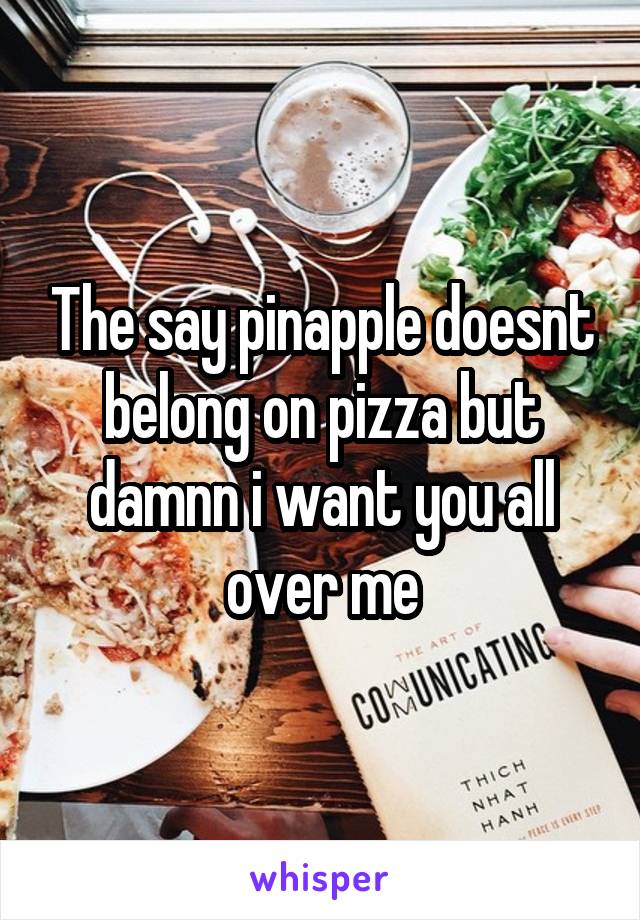 The say pinapple doesnt belong on pizza but damnn i want you all over me