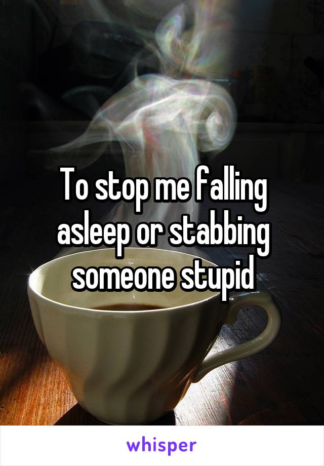 To stop me falling asleep or stabbing someone stupid