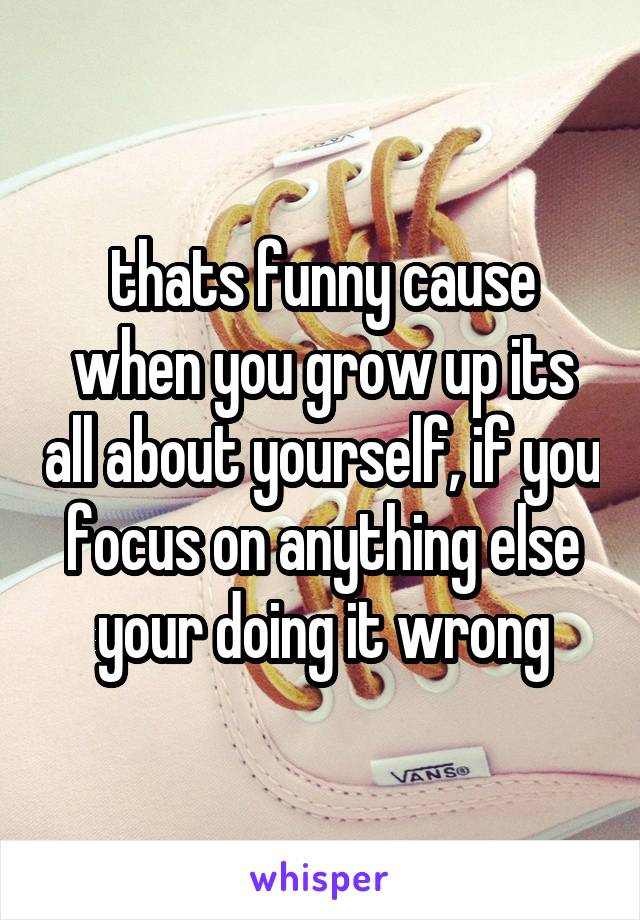 thats funny cause when you grow up its all about yourself, if you focus on anything else your doing it wrong