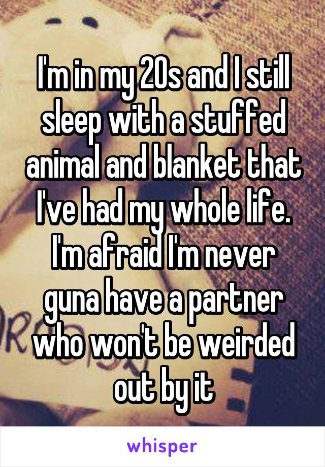 I'm in my 20s and I still sleep with a stuffed animal and blanket that I've had my whole life. I'm afraid I'm never guna have a partner who won't be weirded out by it