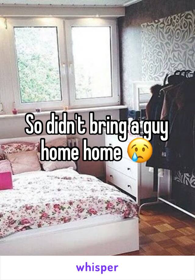 So didn't bring a guy home home 😢