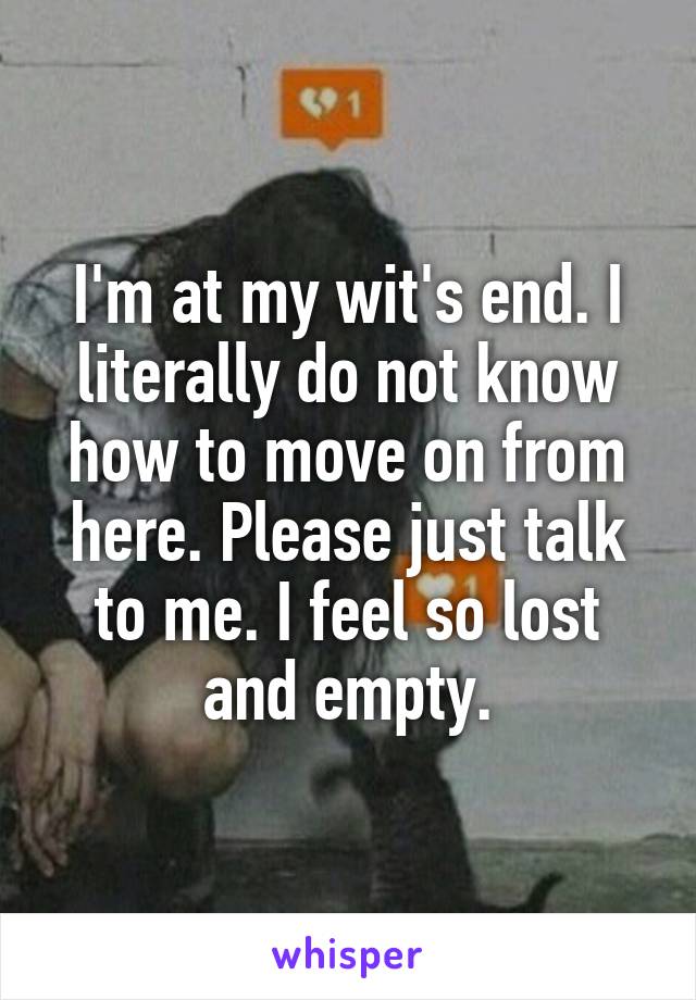 I'm at my wit's end. I literally do not know how to move on from here. Please just talk to me. I feel so lost and empty.