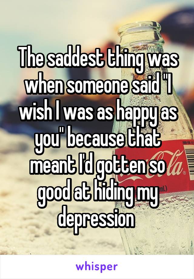 The saddest thing was when someone said "I wish I was as happy as you" because that meant I'd gotten so good at hiding my depression 