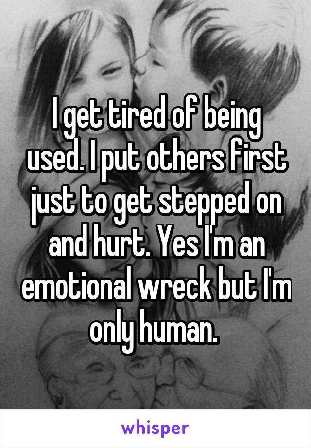 I get tired of being used. I put others first just to get stepped on and hurt. Yes I'm an emotional wreck but I'm only human. 