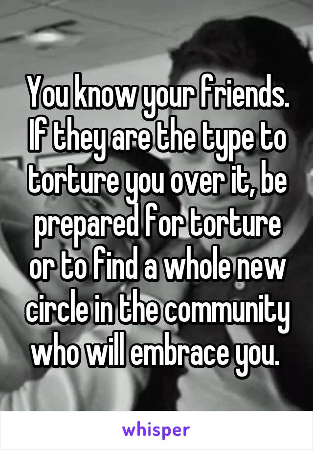 You know your friends. If they are the type to torture you over it, be prepared for torture or to find a whole new circle in the community who will embrace you. 