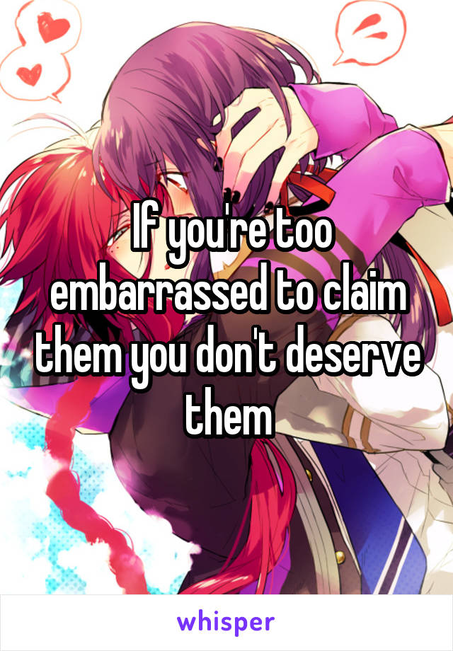  If you're too embarrassed to claim them you don't deserve them