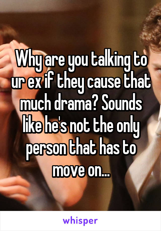 Why are you talking to ur ex if they cause that much drama? Sounds like he's not the only person that has to move on...