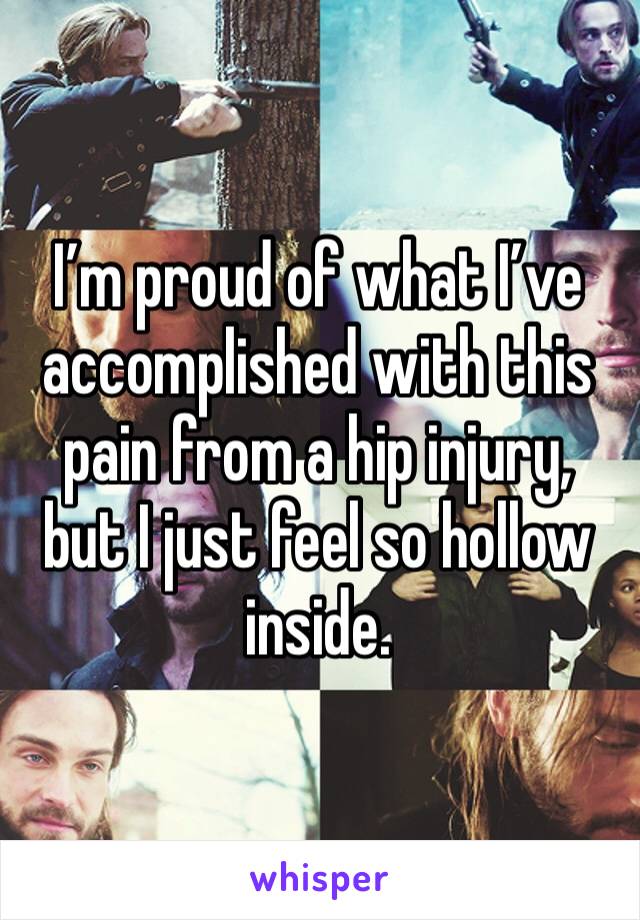 I’m proud of what I’ve accomplished with this pain from a hip injury, but I just feel so hollow inside.