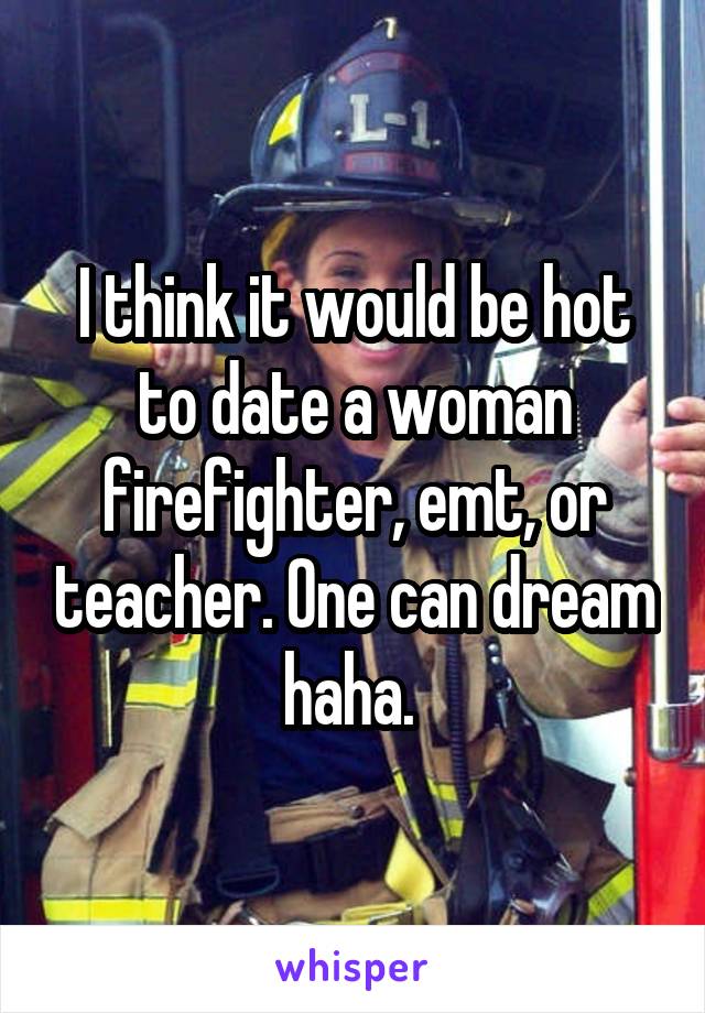 I think it would be hot to date a woman firefighter, emt, or teacher. One can dream haha. 