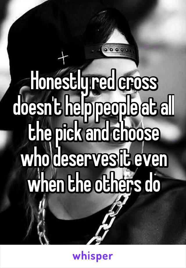 Honestly red cross doesn't help people at all the pick and choose who deserves it even when the others do