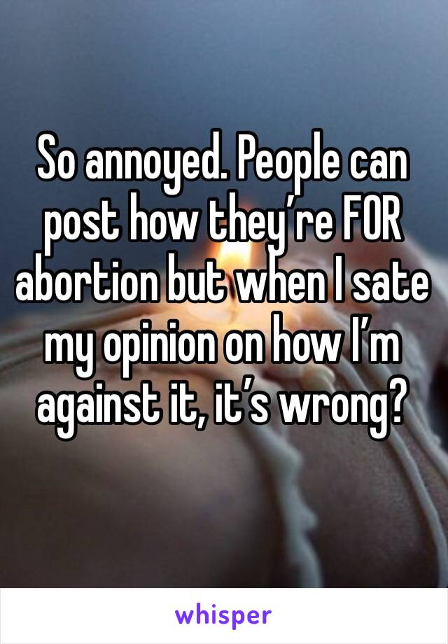 So annoyed. People can post how they’re FOR abortion but when I sate my opinion on how I’m against it, it’s wrong? 