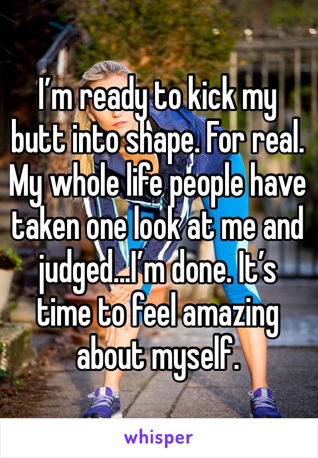 I’m ready to kick my butt into shape. For real. My whole life people have taken one look at me and judged...I’m done. It’s time to feel amazing about myself.