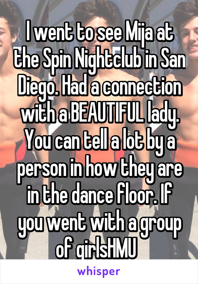I went to see Mija at the Spin Nightclub in San Diego. Had a connection with a BEAUTIFUL lady. You can tell a lot by a person in how they are in the dance floor. If you went with a group of girlsHMU  