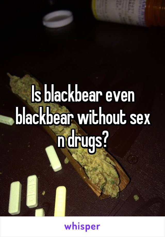 Is blackbear even blackbear without sex n drugs?
