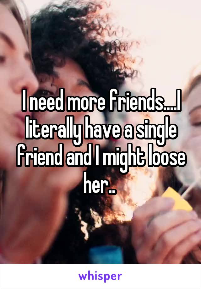 I need more friends....I literally have a single friend and I might loose her.. 