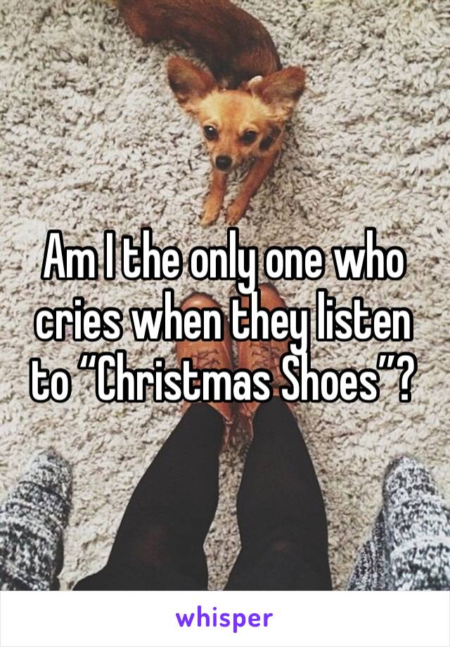 Am I the only one who cries when they listen to “Christmas Shoes”? 