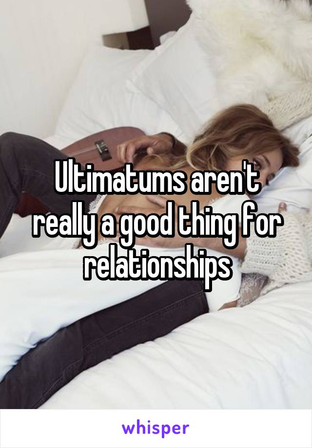 Ultimatums aren't really a good thing for relationships