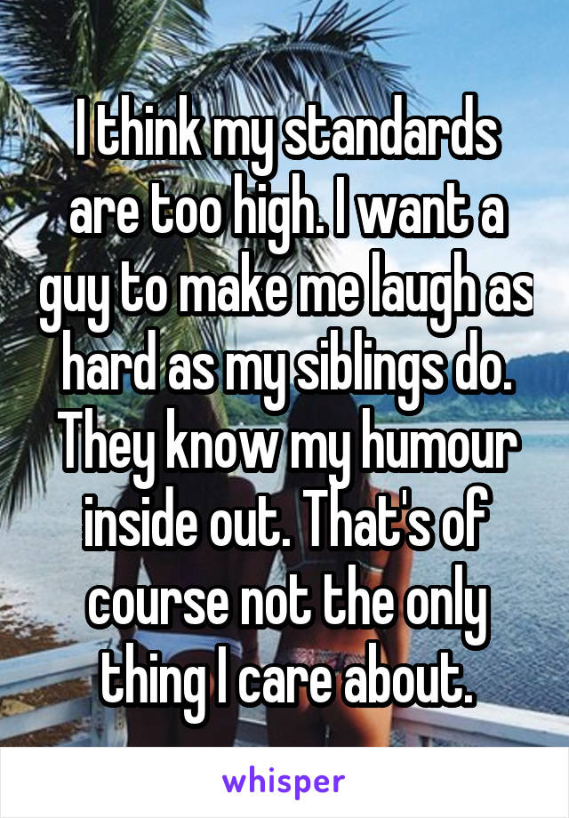 I think my standards are too high. I want a guy to make me laugh as hard as my siblings do. They know my humour inside out. That's of course not the only thing I care about.