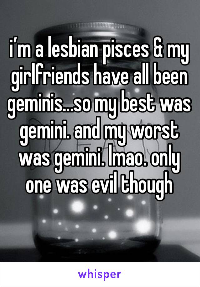i’m a lesbian pisces & my girlfriends have all been geminis...so my best was gemini. and my worst was gemini. lmao. only one was evil though