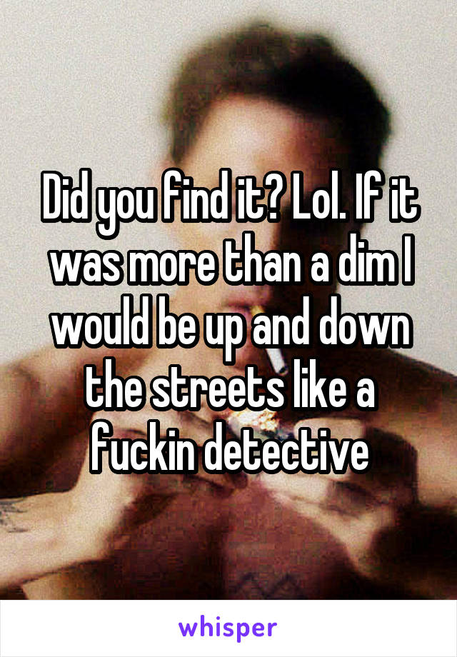 Did you find it? Lol. If it was more than a dim I would be up and down the streets like a fuckin detective