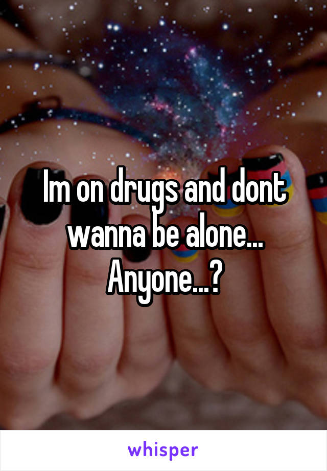 Im on drugs and dont wanna be alone... Anyone...?