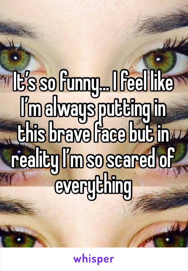 It’s so funny... I feel like I’m always putting in this brave face but in reality I’m so scared of everything