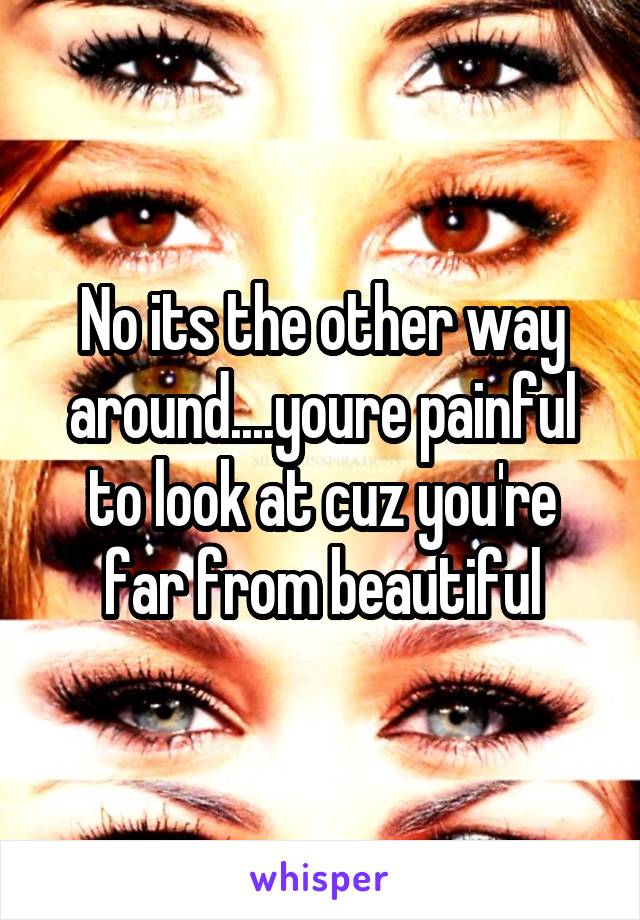 No its the other way around....youre painful to look at cuz you're far from beautiful