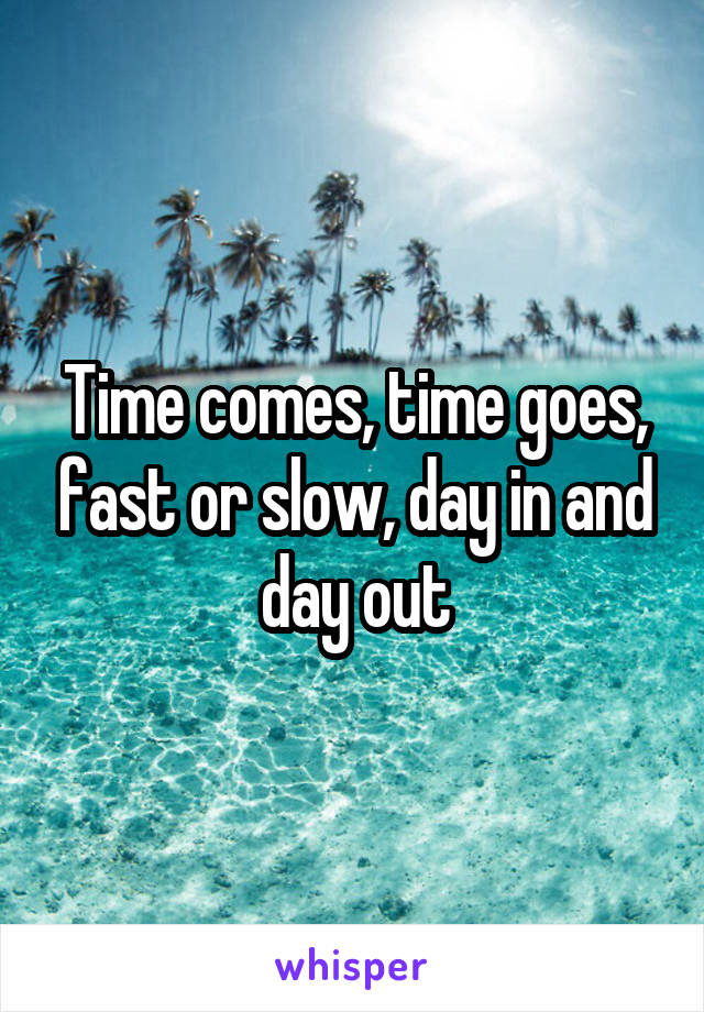 Time comes, time goes, fast or slow, day in and day out