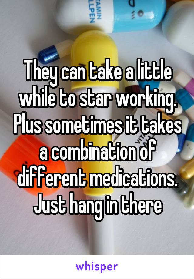 They can take a little while to star working. Plus sometimes it takes a combination of different medications. Just hang in there