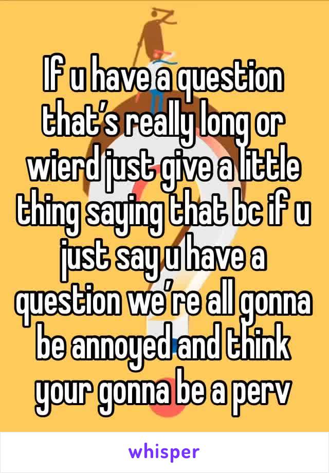 If u have a question that’s really long or wierd just give a little thing saying that bc if u just say u have a question we’re all gonna be annoyed and think your gonna be a perv