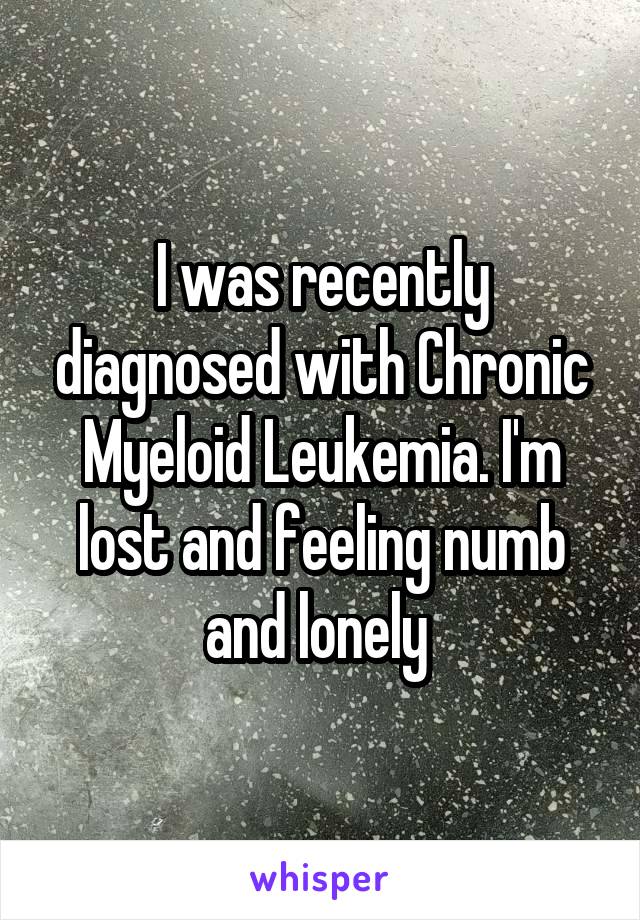 I was recently diagnosed with Chronic Myeloid Leukemia. I'm lost and feeling numb and lonely 