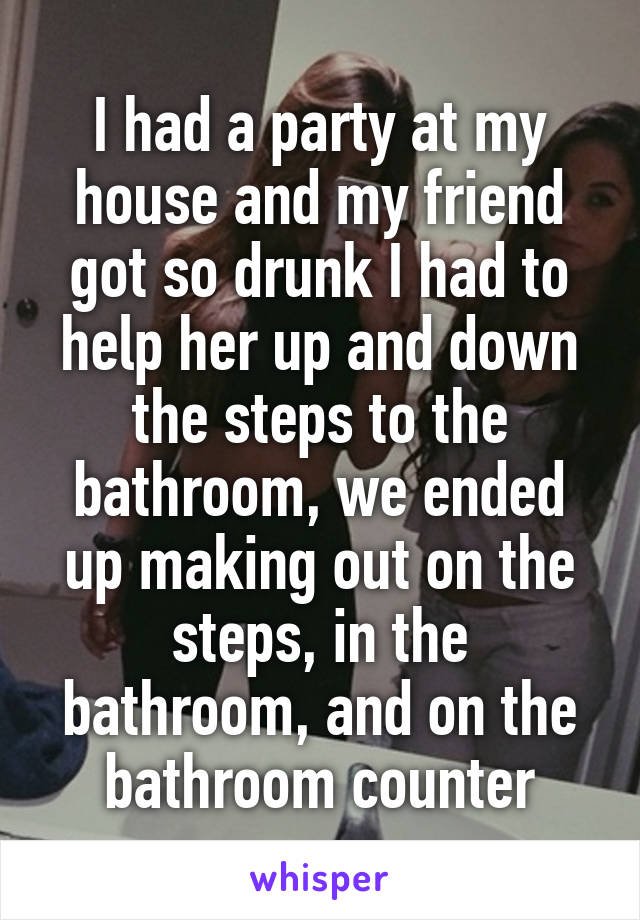 I had a party at my house and my friend got so drunk I had to help her up and down the steps to the bathroom, we ended up making out on the steps, in the bathroom, and on the bathroom counter