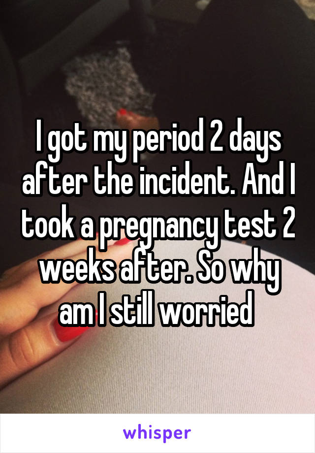 I got my period 2 days after the incident. And I took a pregnancy test 2 weeks after. So why am I still worried 