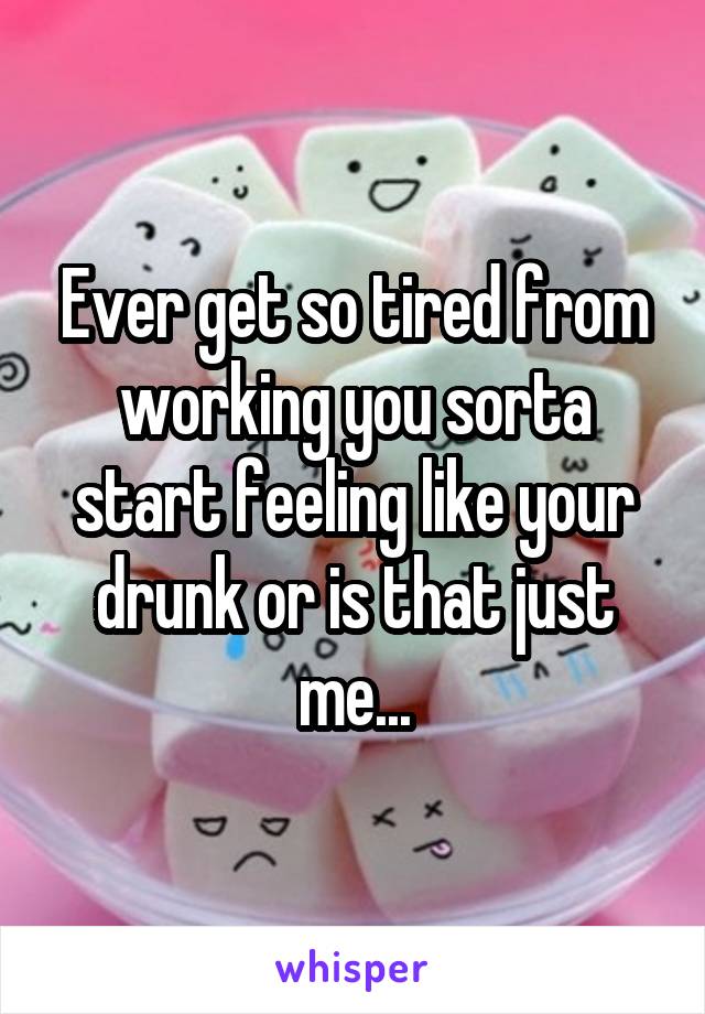 Ever get so tired from working you sorta start feeling like your drunk or is that just me...
