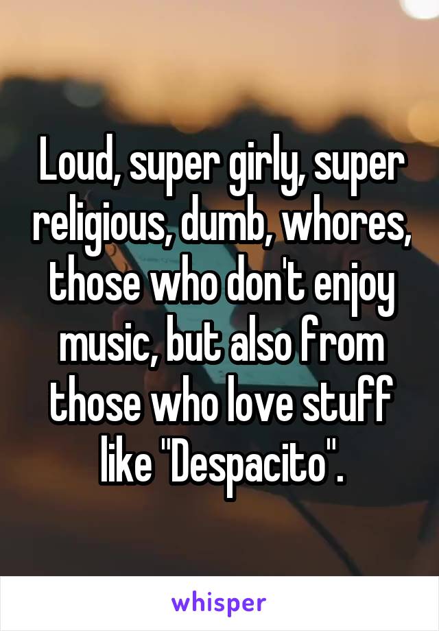 Loud, super girly, super religious, dumb, whores, those who don't enjoy music, but also from those who love stuff like "Despacito".