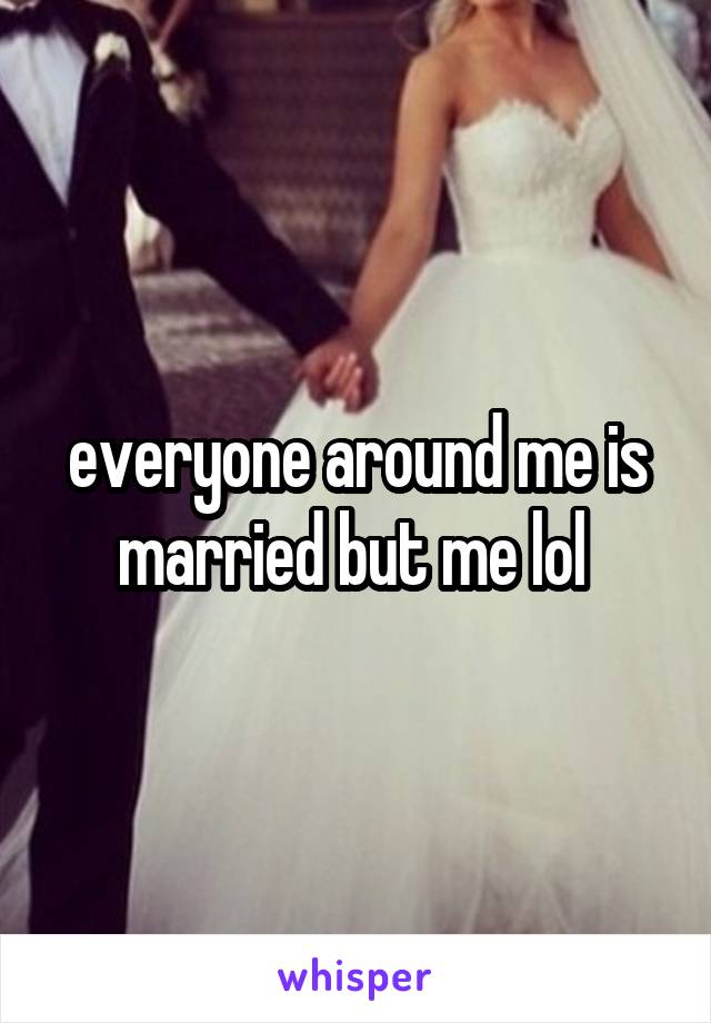 everyone around me is married but me lol 