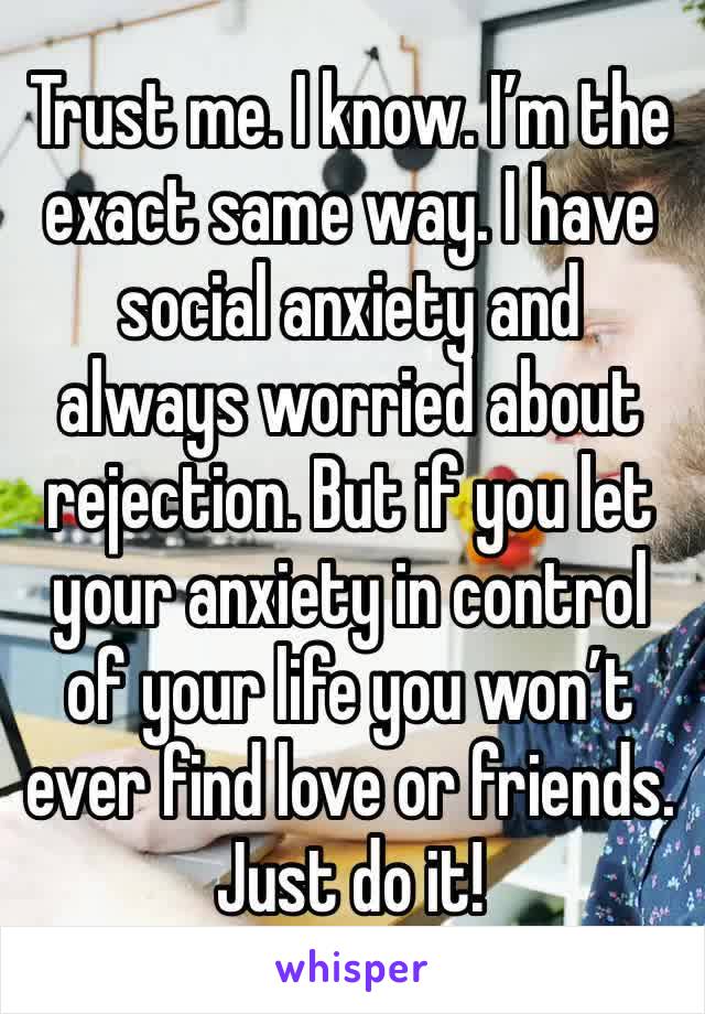 Trust me. I know. I’m the exact same way. I have social anxiety and always worried about rejection. But if you let your anxiety in control of your life you won’t ever find love or friends. Just do it!