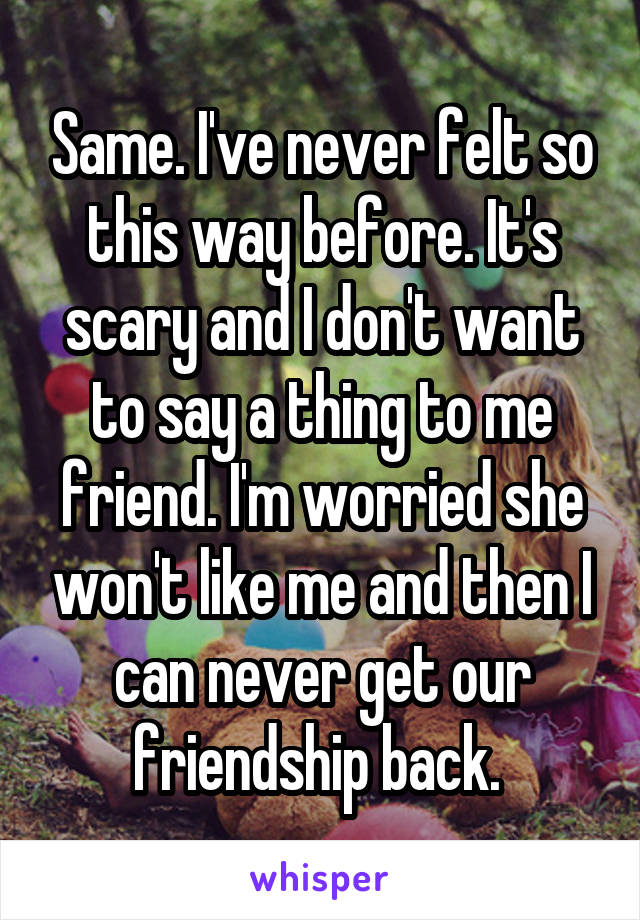 Same. I've never felt so this way before. It's scary and I don't want to say a thing to me friend. I'm worried she won't like me and then I can never get our friendship back. 