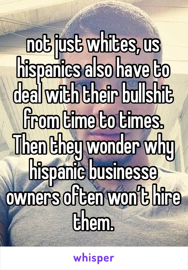 not just whites, us hispanics also have to deal with their bullshit from time to times. Then they wonder why hispanic businesse owners often won’t hire them.
