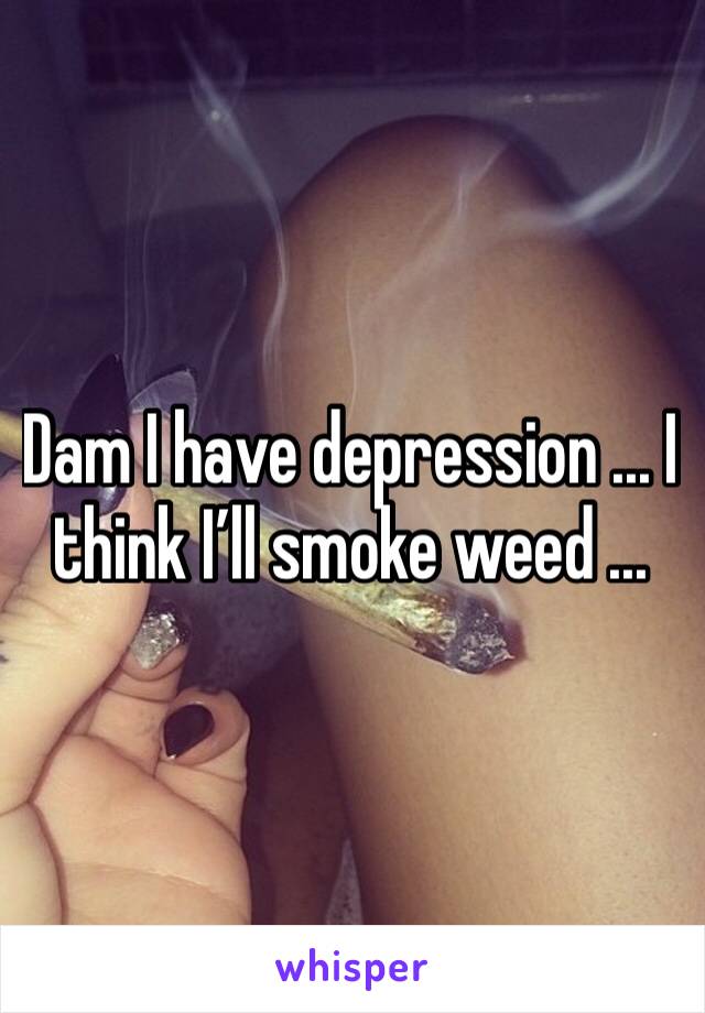 Dam I have depression ... I think I’ll smoke weed ... 