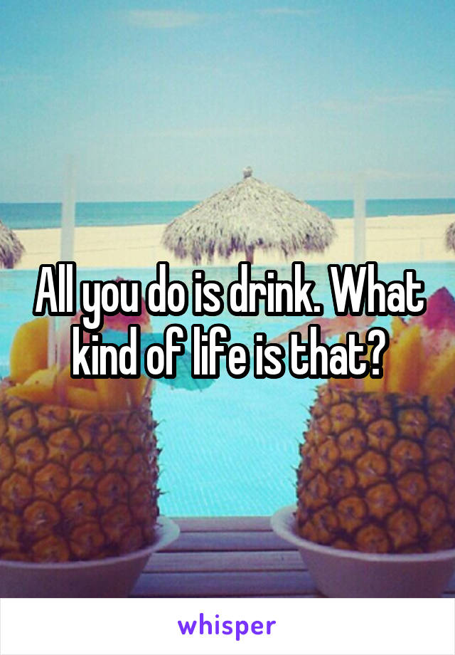 All you do is drink. What kind of life is that?