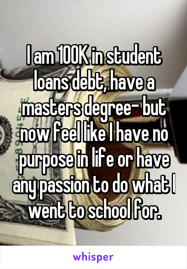 I am 100K in student loans debt, have a masters degree- but now feel like I have no purpose in life or have any passion to do what I went to school for.