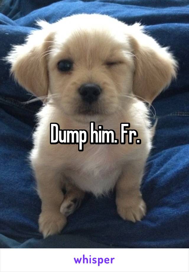 Dump him. Fr.