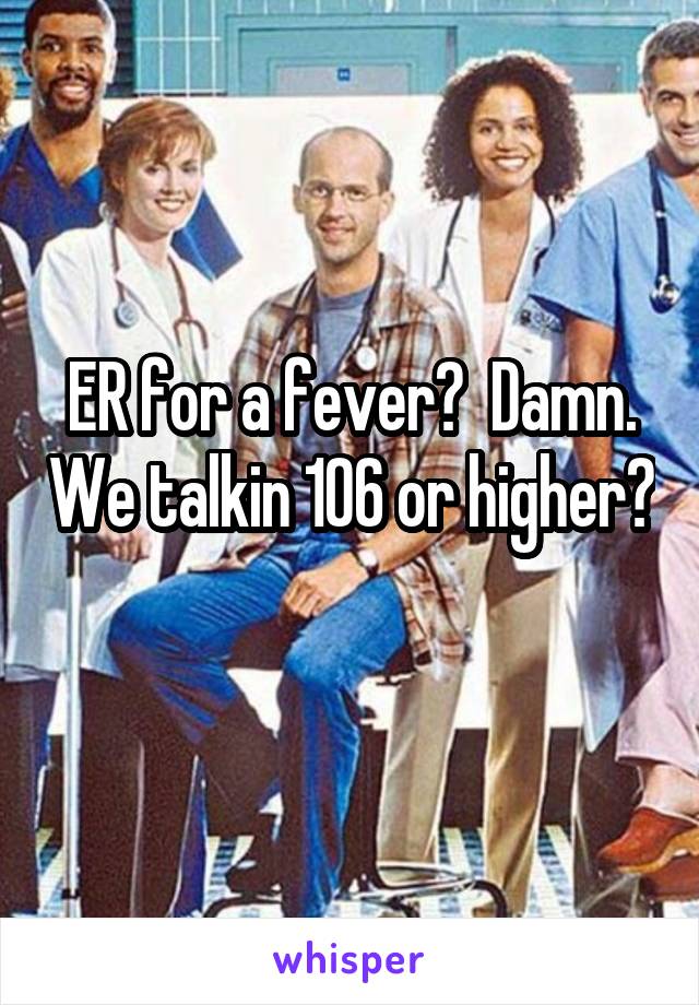 ER for a fever?  Damn. We talkin 106 or higher? 