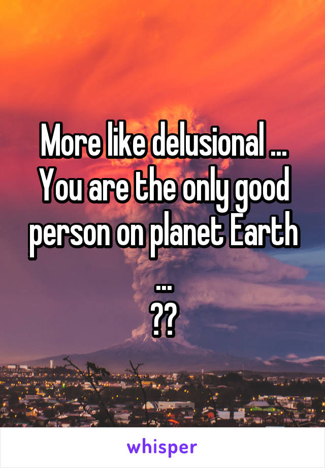 More like delusional ...
You are the only good person on planet Earth ...
??