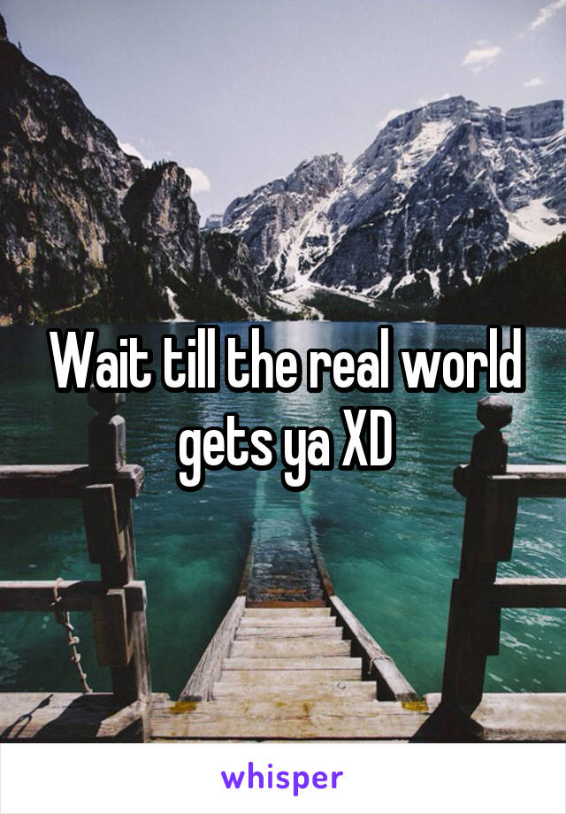 Wait till the real world gets ya XD