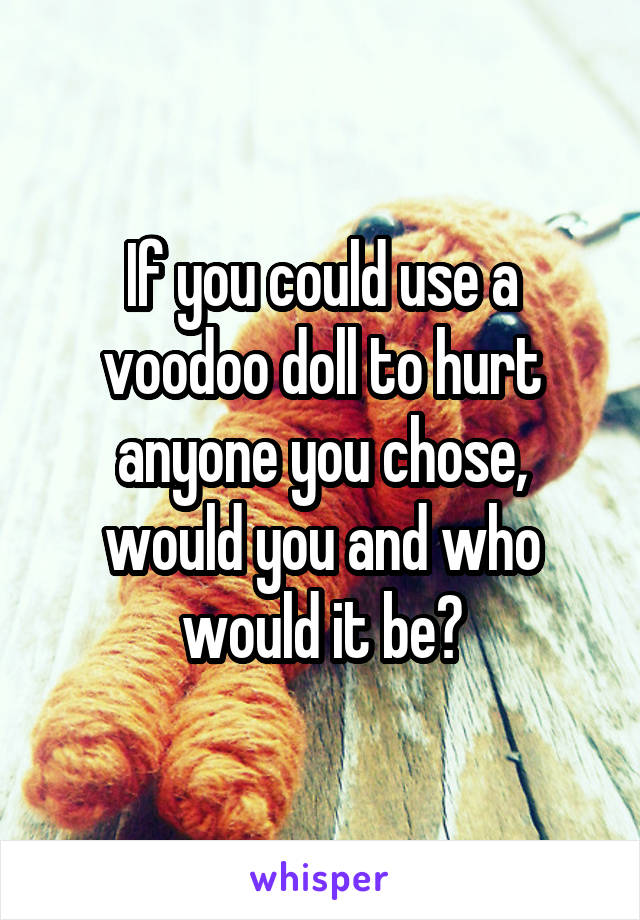 If you could use a voodoo doll to hurt anyone you chose, would you and who would it be?